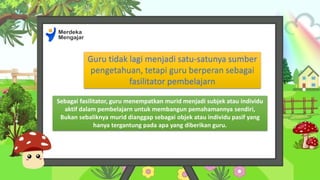 Guru tidak lagi menjadi satu-satunya sumber
pengetahuan, tetapi guru berperan sebagai
fasilitator pembelajarn
Sebagai fasilitator, guru menempatkan murid menjadi subjek atau individu
aktif dalam pembelajarn untuk membangun pemahamannya sendiri,
Bukan sebaliknya murid dianggap sebagai objek atau individu pasif yang
hanya tergantung pada apa yang diberikan guru.
 