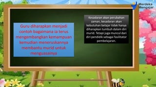 Kesadaran akan perubahan
zaman, kesadaran akan
kebutuhan belajar tidak hanya
diharapkan tumbuh dalam diri
murid. Tetapi juga muncul dari
diri pendidik sebagai fasilitator
pembelajaran.
Guru diharapkan menjadi
contoh bagaimana ia terus
mengembangkan kemampuan
kemudian meneruskannya
membantu murid untuk
menguasainya
 