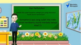 Apakah kita sudah berperan sebagai guru yang menuntun
murid sesuai zamannnya?
Kompetensi apa yang sudah kita miliki
untuk membantu murid merdeka belajar
abad 21
Mari Refleksikan
 