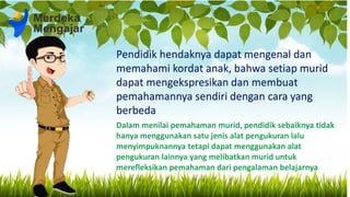 Pendidik hendaknya dapat mengenal dan
memahami kordat anak, bahwa setiap murid
dapat mengekspresikan dan membuat
pemahamannya sendiri dengan cara yang
berbeda
 