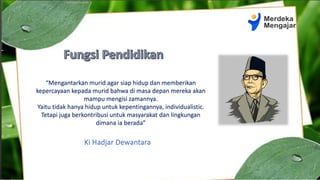 “Mengantarkan murid agar siap hidup dan memberikan
kepercayaan kepada murid bahwa di masa depan mereka akan
mampu mengisi zamannya.
Yaitu tidak hanya hidup untuk kepentingannya, individualistic.
Tetapi juga berkontribusi untuk masyarakat dan lingkungan
dimana ia berada”
Ki Hadjar Dewantara
 