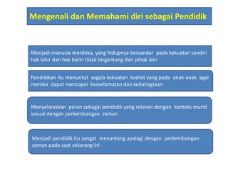 Mengenali dan Memahami diri sebagai Pendidik
Pendidikan itu menuntut segala kekuatan kodrat yang pada anak-anak agar
mereka dapat mencapai kseselamatan dan kebahagiaan
Menyelaraskan peran sebagai pendidik yang relevan dengan konteks murid
sesuai dengan perkembangan zaman
Menjadi pendidik itu sangat menantang apalagi dengan perkembangan
zaman pada saat sekarang ini
Menjadi manusia merdeka, yang hidupnya bersandar pada kekuatan sendiri
hak lahir dan hak batin tidak tergantung dari pihak lain
 