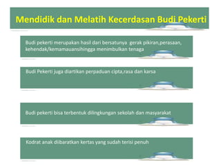 Budi pekerti merupakan hasil dari bersatunya gerak pikiran,perasaan,
kehendak/kemamauansihingga menimbulkan tenaga
Budi Pekerti juga diartikan perpaduan cipta,rasa dan karsa
Budi pekerti bisa terbentuk dilingkungan sekolah dan masyarakat
Kodrat anak diibaratkan kertas yang sudah terisi penuh
Mendidik dan Melatih Kecerdasan Budi Pekerti
 