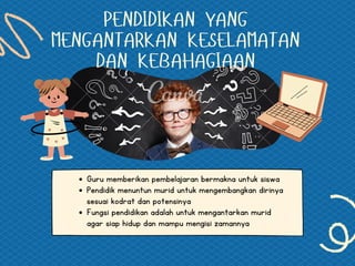 PENDIDIKAN YANG
MENGANTARKAN KESELAMATAN
DAN KEBAHAGIAAN
Guru memberikan pembelajaran bermakna untuk siswa
Pendidik menuntun murid untuk mengembangkan dirinya
sesuai kodrat dan potensinya
Fungsi pendidikan adalah untuk mengantarkan murid
agar siap hidup dan mampu mengisi zamannya
 