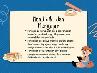 Mendidik dan
Mengajar
Pengajaran merupakan cara penyampaian
ilmu atau manfaat bagi hidup anak-anak
secara lahir maupun bati
Pendidikan sebaiknya memiliki sistem among
diantaranya ing ngarsi sung tulodo ing
madyo manun karso dan tut wuri handayani
Pendidikan atau tuntunan seyogyanya
mampu memberikan didikan lahir maupun
didikan batik kepada murid
 