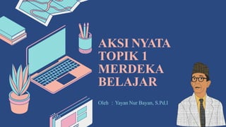 AKSI NYATA
TOPIK 1
MERDEKA
BELAJAR
Oleh : Yayan Nur Bayan, S.Pd.I
 