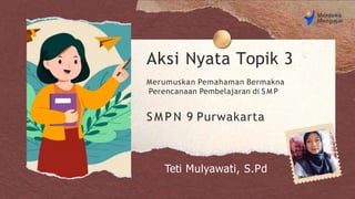 Aksi Nyata Topik 3
Merumuskan Pemahaman Bermakna
Perencanaan Pembelajaran di S M P
Teti Mulyawati, S.Pd
S M P N 9 Purwakarta
 