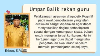 Umpan Balik rekan guru
Pelaksanaan asesmen diagnostik Kognitif
pada awal pembelajaran yang telah
dilakukan sangat diperlukan agar dapat
menyesuaikan tingkat pembelajaran
sesuai dengan kemampuan siswa, bukan
untuk mengejar target kurikulum. Hal ini
bertujuan agar guru dapat mengetahui
pengetahuan awal murid sebelum
memulai pembelajaran selanjutnya.
Erizon, S.Pd.SD
 