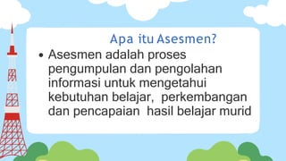 Apa itu Asesmen?
Asesmen adalah proses
pengumpulan dan pengolahan
informasi untuk mengetahui
kebutuhan belajar, perkembangan
dan pencapaian hasil belajar murid
 