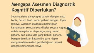 Seorang siswa yang cepat paham dengan satu
topik, belum tentu cepat paham dengan topik
lainnya. Asesmen diagnosis memetakan
kemampuan semua siswa dikelas secara cepat,
untuk mengetahui siapa saja yang sudah
paham, dan siapa saja yang belum paham.
Dengan demikian Bapak/Ibu guru dapat
menyesuaikan materi pembelajaran sesuai
dengan kemampuan siswa.
Mengapa Asesmen Diagnostik
Kognitif Diperlukan?
 