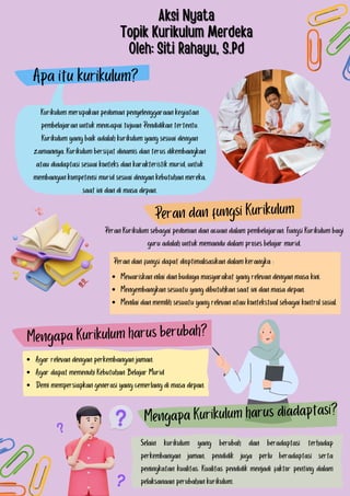 Apa itu kurikulum?
Peran dan fungsi Kurikulum
Mewariskan nilai dan budaya masyarakat yang relevan dengan masa kini.
Mengembangkan sesuatu yang dibutuhkan saat ini dan masa depan.
Menilai dan memilih sesuatu yang relevan atau kontekstual sebagai kontrol sosial.
Peran dan fungsi dapat dioptimalisasikan dalam kerangka :
Mengapa Kurikulum harus berubah?
Agar relevan dengan perkembangan jaman.
Agar dapat memenuhi Kebutuhan Belajar Murid
Demi mempersiapkan generasi yang cemerlang di masa depan.
Mengapa Kurikulum harus diadaptasi?
Selain kurikulum yang berubah dan beradaptasi terhadap
perkembangan jaman, pendidik juga perlu beradaptasi serta
peningkatan kualitas. Kualitas pendidik menjadi faktor penting dalam
pelaksanaan perubahan kurikulum.
Kurikulum merupakan pedoman penyelenggaraan kegiatan
pembelajaran untuk mencapai tujuan Pendidikan tertentu.
Kurikulum yang baik adalah kurikulum yang sesuai dengan
zamannya. Kurikulum bersifat dinamis dan terus dikembangkan
atau diadaptasi sesuai konteks dan karakteristik murid, untuk
membangun kompetensi murid sesuai dengan kebutuhan mereka,
saat ini dan di masa depan.
Peran Kurikulum sebagai pedoman dan acuan dalam pembelajaran. Fungsi Kurikulum bagi
guru adalah untuk memandu dalam proses belajar murid.
Aksi Nyata
Aksi Nyata
Topik Kurikulum Merdeka
Topik Kurikulum Merdeka
Oleh: Siti Rahayu, S.Pd
Oleh: Siti Rahayu, S.Pd
 