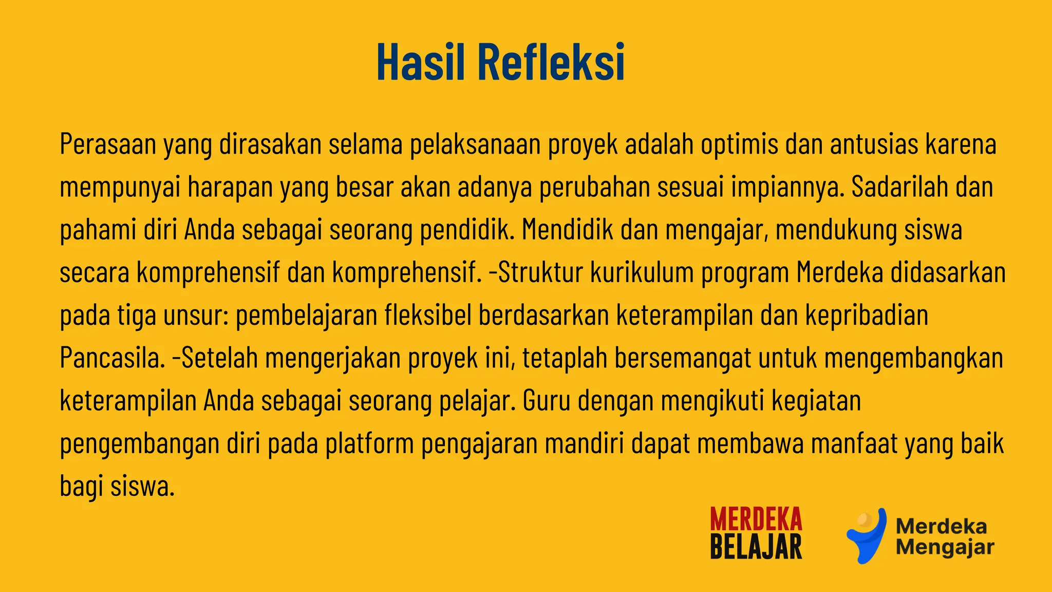 Perasaan yang dirasakan selama pelaksanaan proyek adalah optimis dan antusias karena
mempunyai harapan yang besar akan adanya perubahan sesuai impiannya. Sadarilah dan
pahami diri Anda sebagai seorang pendidik. Mendidik dan mengajar, mendukung siswa
secara komprehensif dan komprehensif. -Struktur kurikulum program Merdeka didasarkan
pada tiga unsur: pembelajaran fleksibel berdasarkan keterampilan dan kepribadian
Pancasila. -Setelah mengerjakan proyek ini, tetaplah bersemangat untuk mengembangkan
keterampilan Anda sebagai seorang pelajar. Guru dengan mengikuti kegiatan
pengembangan diri pada platform pengajaran mandiri dapat membawa manfaat yang baik
bagi siswa.
Hasil Refleksi
 