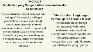 MODUL 5
Pendidikan yang Mengantarkan Keselamatan dan
Kebahagiaan
“Mengantarkan Murid Selamat dan
Bahagia” Mewujudkan fungsi
pendidikan dimana guru tidak
hanya mengajarkan materi
pelajaran, tetapi mendorong murid
untuk menentukan pemahaman
bermakna yang relevan dengan
kehidupannya untuk membantu
murid mencapai Selamat dan
Bahagia.
“Menciptakan Lingkungan
Pembelajaran Terbaik Murid”
Pendidikan bukan hanya
tanggung jawab guru,
melainkan semua pihak
bekerjasama dan berkolaborasi,
keluarga, sekolah, dan
masyarakat agar terjadi proses
pembelajaran yang optimal.
 