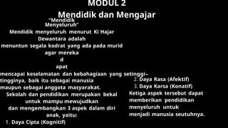 MODUL 2
Mendidik dan Mengajar
“Mendidik
Menyeluruh”
Mendidik menyeluruh menurut Ki Hajar
Dewantara adalah
menuntun segala kodrat yang ada pada murid
agar mereka
d
apat
mencapai keselamatan dan kebahagiaan yang setinggi-
tingginya, baik itu sebagai manusia
maupun sebagai anggota masyarakat.
Sekolah dan pendidikan merupakan bekal
untuk mampu mewujudkan
dan mengembangkan 3 aspek dalam diri
anak, yaitu:
1. Daya Cipta (Kognitif)
2. Daya Rasa (Afektif)
3. Daya Karsa (Konatif)
Ketiga aspek tersebut dapat
memberikan pendidikan
menyeluruh untuk
menjadi manusia seutuhnya.
 