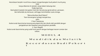 Kecerdasan berpikir murid harus dapat mengembangkan budi pekerti murid yang
tidak
hanya dibentuk di sekolah, tetapi dalam keluarga dan
lingkungannya.
Budi pekerti (watak) merupakan hasil dari bersatunya gerak pikiran, perasaan,
dan kehendak atu kemauan, sehingga menimbulkan suatu tenaga.
“Menumbuhkan Budi Pekerti”
Teori Konvergensi terbagi menjadi dua,
yaitu
1.Teori Tabularasa
Kodrat anak ibarat kertas kosong yang dapat diisi dan ditulis oleh pendidik dengan
pengetahuan dan wawasan yang diinginkan pendidik.
2. Teori Negatif
Kodrat anak ibarat kertas yang sudah terisi penuh dengan berbagai macam coretan dan
tulisan.
M O D U L 4
M e n d i d i k d a n M e l a t i h
K e c e r d a s a n B u d i P e k e r t
i
 