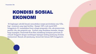 KONDISI SOSIAL
EKONOMI
Di lingkungan sekolah banyak menyediakan tempat peristirahatan atau Villa,
bagi wisatawan yang ingin berlibur. Hampir 100% wali murid SDN
Songgokerto 03, menjalankan bisnis sebagai pengusaha villa, ada pramuwisata,
pemilik villa, dan pengelola saja. Fasilitas yang disediakan memadai, dengan
harga terjangkau. Pemerintah Kota Batu mendukung kemajuan pariwisata di
wilayah Songgoriti dengan membangun lapangan landing paralayang berskala
internasional. Banyak atlit paralayang, berasal dari lulusan SDN Songgokerto
03.
5
Presentation title
 