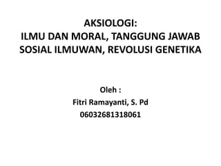 AKSIOLOGI:
ILMU DAN MORAL, TANGGUNG JAWAB
SOSIAL ILMUWAN, REVOLUSI GENETIKA

Oleh :
Fitri Ramayanti, S. Pd
06032681318061

 