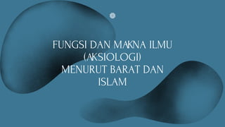 FUNGSI DAN MAKNA ILMU
(AKSIOLOGI)
MENURUT BARAT DAN
ISLAM
 
