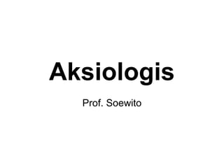 Aksiologis
Prof. Soewito
 