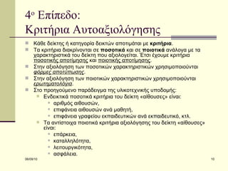 4 ο  Επίπεδο:  Κριτήρια Αυτοαξιολόγησης  Κάθε δείκτης ή κατηγορία δεικτών αποτιμάται με  κριτήρια .  Τα κριτήρια διακρίνονται σε  ποσοτικά  και σε  ποιοτικά  ανάλογα με τα χαρακτηριστικά του δείκτη που αξιολογείται. Έτσι έχουμε κριτήρια  ποσοτικής αποτίμησης  και  ποιοτικής αποτίμησης .  Στην αξιολόγηση των ποσοτικών χαρακτηριστικών χρησιμοποιούνται  φόρμες αποτύπωσης . Στην αξιολόγηση των ποιοτικών χαρακτηριστικών χρησιμοποιούνται  ερωτηματολόγια .  Στο προηγούμενο παράδειγμα της υλικοτεχνικής υποδομής: Ενδεικτικά ποσοτικά κριτήρια του δείκτη «αίθουσες» είναι:  αριθμός αιθουσών,  επιφάνεια αιθουσών ανά μαθητή,  επιφάνεια γραφείου εκπαιδευτικών ανά εκπαιδευτικό, κτλ.  Τα αντίστοιχα ποιοτικά κριτήρια αξιολόγησης του δείκτη «αίθουσες» είναι:  επάρκεια,  καταλληλότητα,  λειτουργικότητα,  ασφάλεια. 