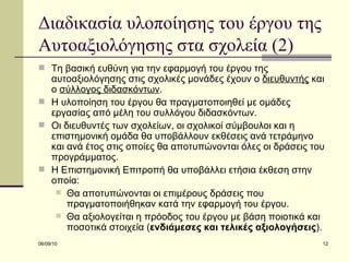 Διαδικασία υλοποίησης του έργου της Αυτοαξιολόγησης στα σχολεία (2) Τη βασική ευθύνη για την εφαρμογή του έργου της αυτοαξιολόγησης στις σχολικές μονάδες έχουν ο  διευθυντής  και ο  σύλλογος διδασκόντων . Η υλοποίηση του έργου θα πραγματοποιηθεί με ομάδες εργασίας από μέλη του συλλόγου διδασκόντων.  Οι διευθυντές των σχολείων, οι σχολικοί σύμβουλοι και η  επιστημονική ομάδα θα υποβάλλουν εκθέσεις ανά τετράμηνο και ανά έτος στις οποίες θα αποτυπώνονται όλες οι δράσεις του προγράμματος. Η Επιστημονική Επιτροπή θα υποβάλλει ετήσια έκθεση στην οποία: Θα αποτυπώνονται οι επιμέρους δράσεις που πραγματοποιήθηκαν κατά την εφαρμογή του έργου.  Θα αξιολογείται η πρόοδος του έργου με βάση ποιοτικά και ποσοτικά στοιχεία ( ενδιάμεσες και τελικές αξιολογήσεις ). 