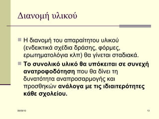 Διανομή υλικού Η διανομή του απαραίτητου υλικού (ενδεικτικά σχέδια δράσης, φόρμες, ερωτηματολόγια κλπ) θα γίνεται σταδιακά.  Το συνολικό υλικό θα υπόκειται σε συνεχή ανατροφοδότηση  που θα δίνει τη δυνατότητα αναπροσαρμογής και προσθηκών  ανάλογα με τις ιδιαιτερότητες κάθε σχολείου.  