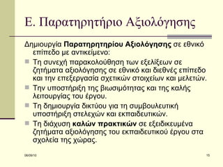 Ε. Παρατηρητήριο Αξιολόγησης Δημιουργία  Παρατηρητηρίου Αξιολόγησης  σε εθνικό επίπεδο με αντικείμενο: Τη συνεχή παρακολούθηση των εξελίξεων σε ζητήματα αξιολόγησης σε εθνικό και διεθνές επίπεδο και την επεξεργασία σχετικών στοιχείων και μελετών.  Την υποστήριξη της βιωσιμότητας και της καλής λειτουργίας του έργου.  Τη δημιουργία δικτύου για τη συμβουλευτική υποστήριξη στελεχών και εκπαιδευτικών. Τη διάχυση  καλών πρακτικών  σε εξειδικευμένα ζητήματα αξιολόγησης του εκπαιδευτικού έργου στα σχολεία της χώρας.  