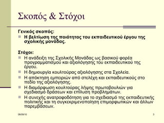 Σκοπός & Στόχοι Γενικός σκοπός:   Η βελτίωση της ποιότητας του εκπαιδευτικού έργου της σχολικής μονάδας. Στόχοι: Η ανάδειξη της Σχολικής Μονάδας ως βασικού φορέα προγραμματισμού και αξιολόγησης του εκπαιδευτικού της έργου. Η δημιουργία κουλτούρας αξιολόγησης στα Σχολεία. Η απόκτηση εμπειριών από στελέχη και εκπαιδευτικούς στο πεδίο της αξιολόγησης. Η διαμόρφωση κουλτούρας λήψης πρωτοβουλιών για σχεδιασμό δράσεων και επίλυση προβλημάτων. Η συνεχής ανατροφοδότηση για το σχεδιασμό της εκπαιδευτικής πολιτικής και τη συγκεκριμενοποίηση επιμορφωτικών και άλλων παρεμβάσεων. 