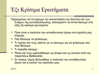 Έξι Κρίσιμα Ερωτήματα Προκειμένου να πετύχουμε την ικανοποίηση του Σκοπού και των Στόχων της αυτοαξιολόγησης, καλούμαστε να απαντήσουμε στα εξής έξι κρίσιμα ερωτήματα: Ποια είναι η ποιότητα του εκπαιδευτικού έργου στο σχολείο μας σήμερα; Πού θέλουμε να φτάσουμε; Τι πρέπει και πώς πρέπει να το κάνουμε για να φτάσουμε εκεί που θέλουμε; Τι πρόοδο κάναμε; Πόσο και πώς ωφεληθήκαμε ως άτομα και ως σύνολο από την παραπάνω διαδικασία; Σε ποιους τομείς βελτιώθηκε η ποιότητα του εκπαιδευτικού έργου και η εικόνα του σχολείου μας;  