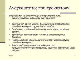 Αναγκαιότητες που προκύπτουν Επιχειρώντας να απαντήσουμε στα ερωτήματα αυτά, αναδεικνύονται οι ακόλουθες αναγκαιότητες: Συστηματική αρχική μελέτη, διερεύνηση και αποτίμηση του εκπαιδευτικού έργου της σχολικής μονάδας. Διατύπωση κοινά αποδεκτών στόχων και προτεραιοτήτων δράσης.  Σχεδιασμός και υλοποίηση των κοινά αποφασισμένων δράσεων.  Παρακολούθηση και αξιολόγηση του πραγματοποιηθέντος εκπαιδευτικού έργου.  Ανατροφοδότηση από τα αποτελέσματα του πραγματοποιηθέντος εκπαιδευτικού έργου και καθορισμός νέων στόχων.  