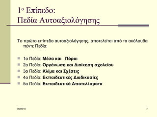 1 ο  Επίπεδο:  Πεδία Αυτοαξιολόγησης  Το πρώτο επίπεδο αυτοαξιολόγησης, αποτελείται από τα ακόλουθα πέντε Πεδία: 1ο Πεδίο:  Μέσα και  Πόροι 2ο Πεδίο:  Οργάνωση και Διοίκηση σχολείου 3ο Πεδίο:  Κλίµα και Σχέσεις 4ο Πεδίο:  Εκπαιδευτικές Διαδικασίες 5ο Πεδίο:  Εκπαιδευτικά Αποτελέσµατα 