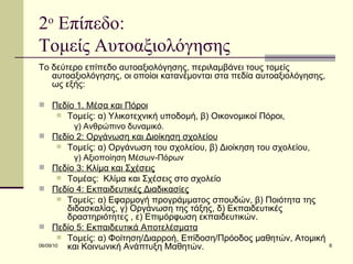 2 ο  Επίπεδο:  Τομείς Αυτοαξιολόγησης  Το δεύτερο επίπεδο αυτοαξιολόγησης, περιλαμβάνει τους τομείς αυτοαξιολόγησης, οι οποίοι κατανέμονται στα πεδία αυτοαξιολόγησης, ως εξής: Πεδίο 1. Μέσα και Πόροι Τομείς: α) Υλικοτεχνική υποδομή, β) Οικονομικοί Πόροι,  γ) Ανθρώπινο δυναμικό. Πεδίο 2: Οργάνωση και Διοίκηση σχολείου Τομείς: α) Οργάνωση του σχολείου, β) Διοίκηση του σχολείου,  γ) Αξιοποίηση Μέσων-Πόρων Πεδίο 3: Κλίµα και Σχέσεις Τομέας:  Κλίµα και Σχέσεις στο σχολείο Πεδίο 4: Εκπαιδευτικές Διαδικασίες Τομείς: α) Εφαρμογή προγράμματος σπουδών, β) Ποιότητα της διδασκαλίας, γ) Οργάνωση της τάξης, δ) Εκπαιδευτικές δραστηριότητες , ε) Επιμόρφωση εκπαιδευτικών. Πεδίο 5: Εκπαιδευτικά Αποτελέσµατα Τομείς: α) Φοίτηση/Διαρροή, Επίδοση/Πρόοδος μαθητών, Ατοµική και Κοινωνική Ανάπτυξη Μαθητών. 