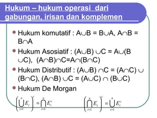 Hukum – hukum operasi dari
gabungan, irisan dan komplemen

  Hukum     komutatif : A∪B = B∪A, A∩B =
   B∩A
  Hukum Asosiatif : (A∪B) ∪C = A∪(B
   ∪C), (A∩B)∩C=A∩(B∩C)
  Hukum Distributif : (A∪B) ∩C = (A∩C) ∪
   (B∩C), (A∩B) ∪C = (A∪C) ∩ (B∪C)
  Hukum De Morgan
         c                      c
   n
            n
                         n
                                     n
    Ei  =  Eic
                         Ei  =  Eic
                               
   i =1    i =1         i =1    i =1
 