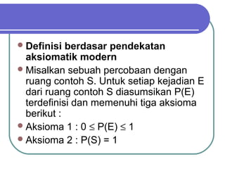  Definisi  berdasar pendekatan
  aksiomatik modern
 Misalkan sebuah percobaan dengan
  ruang contoh S. Untuk setiap kejadian E
  dari ruang contoh S diasumsikan P(E)
  terdefinisi dan memenuhi tiga aksioma
  berikut :
 Aksioma 1 : 0 ≤ P(E) ≤ 1
 Aksioma 2 : P(S) = 1
 