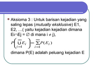  Aksioma  3 : Untuk barisan kejadian yang
 saling lepas (mutually eksklusive) E1,
 E2, …( yaitu kejadian kejadian dimana
 Ei∩Ej = ∅ di mana i ≠ j),
  ∞        ∞
 P U Ei  = ∑P ( Ei )
  i =1  i =1
 dimana P(E) adalah peluang kejadian E
 