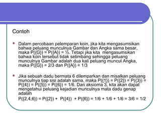 Contoh

   Dalam percobaan pelemparan koin, jika kita mengasumsikan
    bahwa peluang munculnya Gambar dan Angka sama besar,
    maka P({G}) = P({A}) = ½. Tetapi jika kita mengasumsikan
    bahwa koin tersebut tidak setimbang sehingga peluang
    munculnya Gambar adalah dua kali peluang muncul Angka,
    maka P({G}) = 2/3 dan P({A}) = 1/3

   Jika sebuah dadu bermata 6 dilemparkan dan misalkan peluang
    munculnya tiap sisi adalah sama, maka P({1}) = P({2}) = P({3}) =
    P({4}) = P({5}) = P({6}) = 1/6. Dari aksioma 3, kita akan dapat
    mengetahui peluang kejadian munculnya mata dadu genap
    adalah
    P({2,4,6}) = P({2}) + P({4}) + P({6}) = 1/6 + 1/6 + 1/6 = 3/6 = 1/2
 