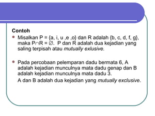 Contoh
 Misalkan P = {a, i, u ,e ,o} dan R adalah {b, c, d, f, g},
  maka P∩R = ∅. P dan R adalah dua kejadian yang
  saling terpisah atau mutually exlusive.

   Pada percobaan pelemparan dadu bermata 6, A
    adalah kejadian munculnya mata dadu genap dan B
    adalah kejadian munculnya mata dadu 3.
    A dan B adalah dua kejadian yang mutually exclusive.
 