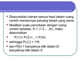  Diasumsikan   bahwa semua hasil dalam ruang
  contoh mempunyai peluang terjadi yang sama.
 Misalkan suatu percobaan dengan ruang
  contoh terbatas, S = {1,2,…,N}, maka
  diasumsikan
     P{1}= P{2}=…= P{N}
 sehingga P({i}) = 1/N
 dan P(E) = banyaknya titik dalam E/
  banyaknya titik dalam S
 
