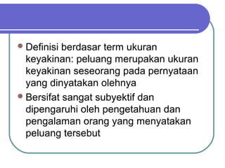  Definisi berdasar term ukuran
  keyakinan: peluang merupakan ukuran
  keyakinan seseorang pada pernyataan
  yang dinyatakan olehnya
 Bersifat sangat subyektif dan
  dipengaruhi oleh pengetahuan dan
  pengalaman orang yang menyatakan
  peluang tersebut
 