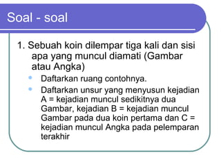 Soal - soal

 1. Sebuah koin dilempar tiga kali dan sisi
     apa yang muncul diamati (Gambar
     atau Angka)
      Daftarkan ruang contohnya.
      Daftarkan unsur yang menyusun kejadian
       A = kejadian muncul sedikitnya dua
       Gambar, kejadian B = kejadian muncul
       Gambar pada dua koin pertama dan C =
       kejadian muncul Angka pada pelemparan
       terakhir
 