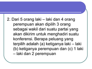 2. Dari 5 orang laki – laki dan 4 orang
    perempuan akan dipilih 3 orang
    sebagai wakil dari suatu partai yang
    akan dikirim untuk menghadiri suatu
    konferensi. Berapa peluang yang
    terpilih adalah (a) ketiganya laki – laki
    (b) ketiganya perempuan dan (c) 1 laki
    – laki dan 2 perempuan
 