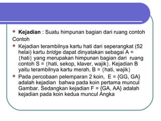  Kejadian : Suatu himpunan bagian dari ruang contoh
Contoh
 Kejadian terambilnya kartu hati dari seperangkat (52
  helai) kartu bridge dapat dinyatakan sebagai A =
  {hati} yang merupakan himpunan bagian dari ruang
  contoh S = {hati, sekop, klaver, wajik}. Kejadian B
  yaitu terambilnya kartu merah, B = {hati, wajik}
 Pada percobaan pelemparan 2 koin, E = {GG, GA}
  adalah kejadian bahwa pada koin pertama muncul
  Gambar. Sedangkan kejadian F = {GA, AA} adalah
  kejadian pada koin kedua muncul Angka
 