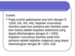 Contoh
 Pada contoh pelemparan dua koin dengan S
  ={GG, GA, AG, AA}, kejadian munculnya
  Gambar pada koin pertama dan Gambar pada
  koin kedua adalah kejadian sederhana yang
  dapat dilambangkan dengan A = {GG}.
  Kejadian munculnya Gambar pada koin
  pertama adalah kejadian majemuk yang dapat
  dilambangkan dengan B = {GG, GA}
 