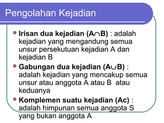 Pengolahan Kejadian
  Irisan dua kejadian (A∩B) : adalah
   kejadian yang mengandung semua
   unsur persekutuan kejadian A dan
   kejadian B
  Gabungan dua kejadian (A∪B) :
   adalah kejadian yang mencakup semua
   unsur atau anggota A atau B atau
   keduanya
  Komplemen suatu kejadian (Ac) :
   adalah himpunan semua anggota S
   yang bukan anggota A
 