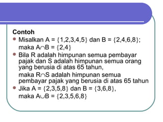 Contoh
 Misalkan A = {1,2,3,4,5} dan B = {2,4,6,8};
  maka A∩B = {2,4}
 Bila R adalah himpunan semua pembayar
  pajak dan S adalah himpunan semua orang
  yang berusia di atas 65 tahun,
  maka R∩S adalah himpunan semua
  pembayar pajak yang berusia di atas 65 tahun
 Jika A = {2,3,5,8} dan B = {3,6,8},
  maka A∪B = {2,3,5,6,8}
 