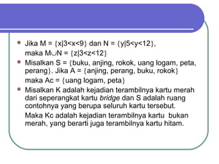    Jika M = {x|3<x<9} dan N = {y|5<y<12},
    maka M∪N = {z|3<z<12}
   Misalkan S = {buku, anjing, rokok, uang logam, peta,
    perang}. Jika A = {anjing, perang, buku, rokok}
    maka Ac = {uang logam, peta}
   Misalkan K adalah kejadian terambilnya kartu merah
    dari seperangkat kartu bridge dan S adalah ruang
    contohnya yang berupa seluruh kartu tersebut.
    Maka Kc adalah kejadian terambilnya kartu bukan
    merah, yang berarti juga terambilnya kartu hitam.
 