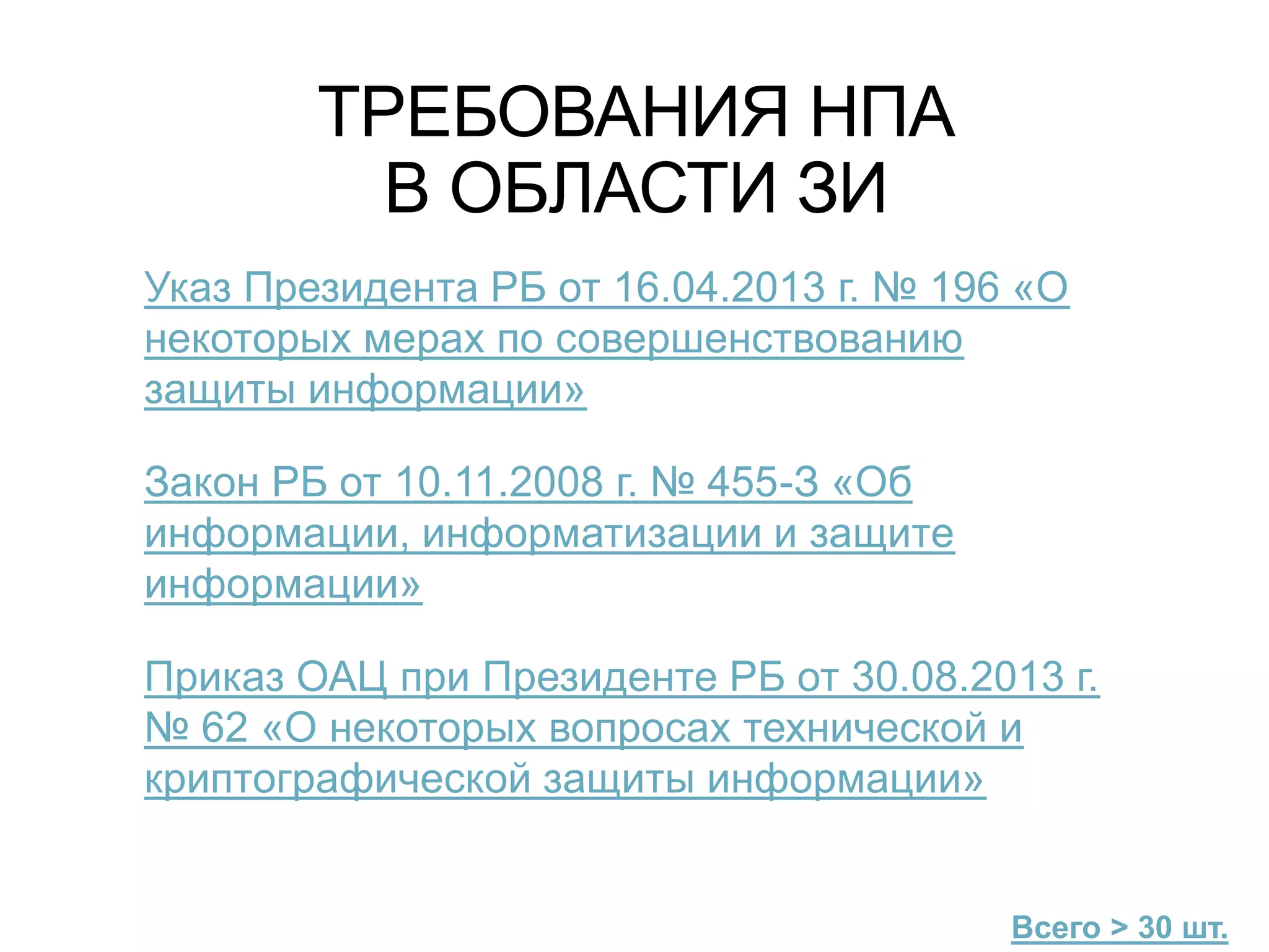 ТРЕБОВАНИЯ НПА
В ОБЛАСТИ ЗИ
Указ Президента РБ от 16.04.2013 г. № 196 «О
некоторых мерах по совершенствованию
защиты информации»
Закон РБ от 10.11.2008 г. № 455-З «Об
информации, информатизации и защите
информации»
Приказ ОАЦ при Президенте РБ от 30.08.2013 г.
№ 62 «О некоторых вопросах технической и
криптографической защиты информации»
Всего > 30 шт.
 