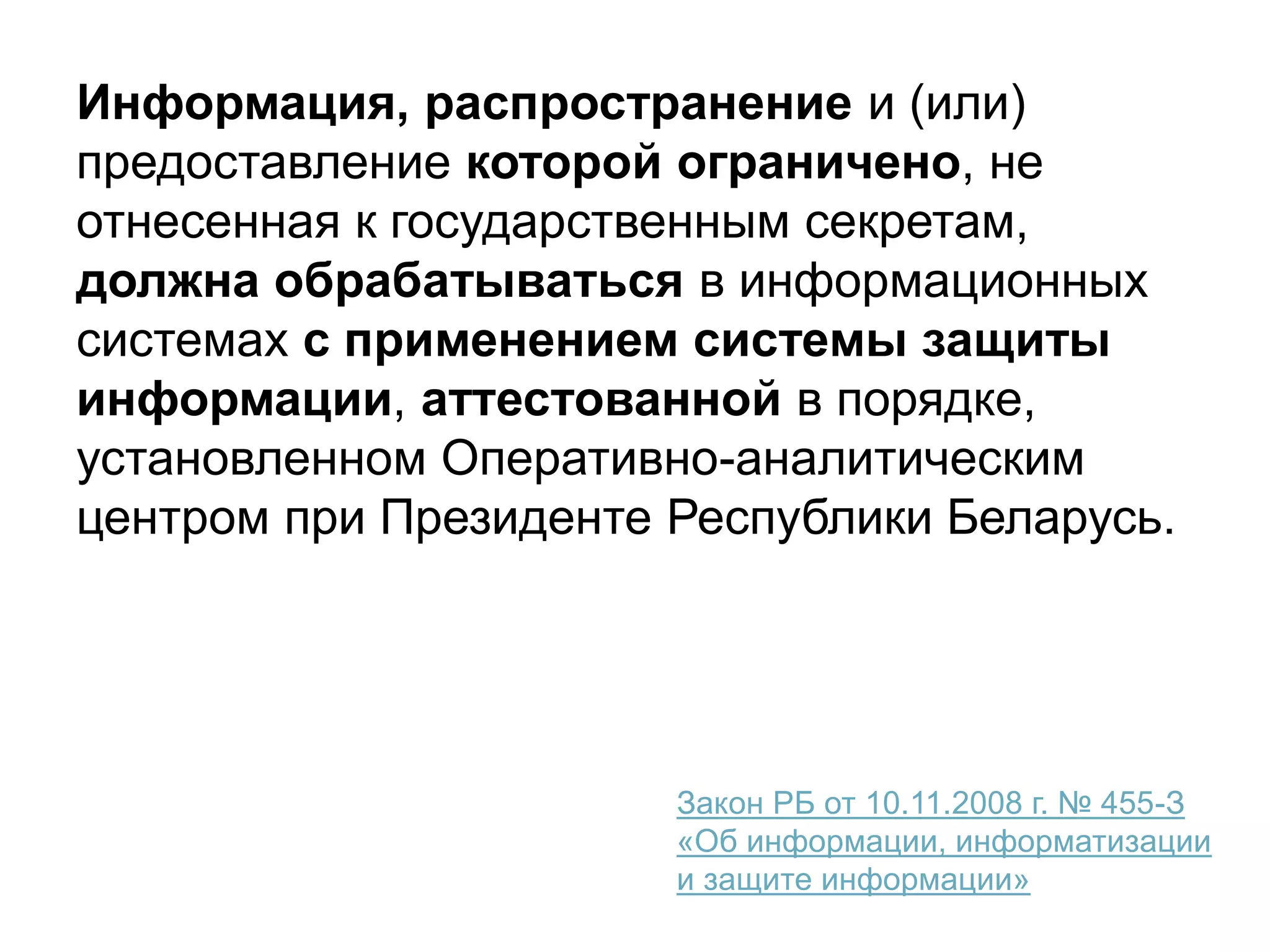 Информация, распространение и (или)
предоставление которой ограничено, не
отнесенная к государственным секретам,
должна обрабатываться в информационных
системах с применением системы защиты
информации, аттестованной в порядке,
установленном Оперативно-аналитическим
центром при Президенте Республики Беларусь.
Закон РБ от 10.11.2008 г. № 455-З
«Об информации, информатизации
и защите информации»
 