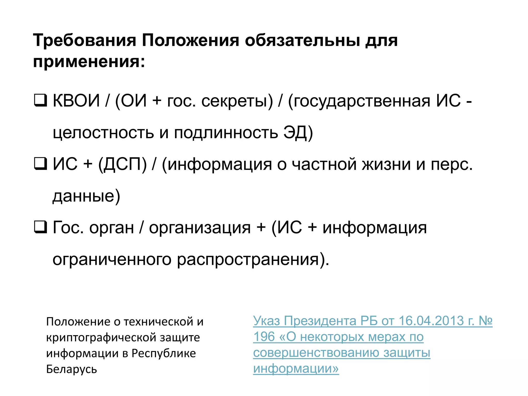 Требования Положения обязательны для
применения:
 КВОИ / (ОИ + гос. секреты) / (государственная ИС -
целостность и подлинность ЭД)
 ИС + (ДСП) / (информация о частной жизни и перс.
данные)
 Гос. орган / организация + (ИС + информация
ограниченного распространения).
Указ Президента РБ от 16.04.2013 г. №
196 «О некоторых мерах по
совершенствованию защиты
информации»
Положение о технической и
криптографической защите
информации в Республике
Беларусь
 
