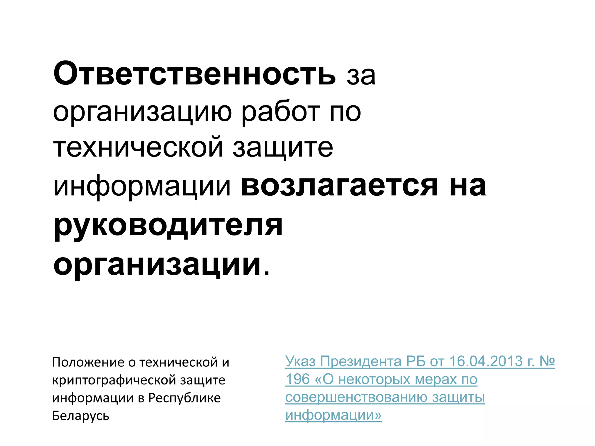 Ответственность за
организацию работ по
технической защите
информации возлагается на
руководителя
организации.
Указ Президента РБ от 16.04.2013 г. №
196 «О некоторых мерах по
совершенствованию защиты
информации»
Положение о технической и
криптографической защите
информации в Республике
Беларусь
 